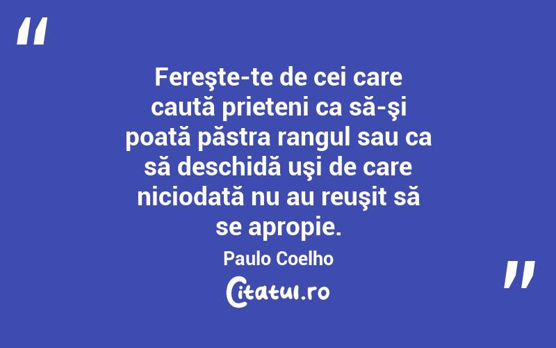   Fereşte-te de cei care caută prieteni ca să-şi poată păstra rangul sau ca să deschidă uşi de care niciodată nu au reuşit să se apropie. Paulo Coelho
