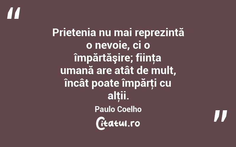  Prietenia nu mai reprezintă o nevoie, ci o împărtăşire; fiinţa umană are atât de mult, încât poate împărţi cu alţii. Paulo Coelho
