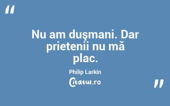  Nu am duşmani. Dar prietenii nu mă plac. Philip Larkin...