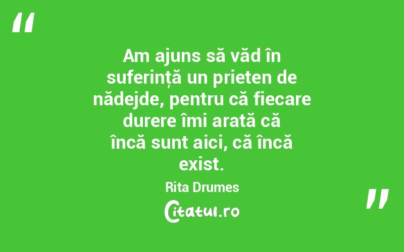  Am ajuns să văd în suferinţă un prieten de nădejde, pentru că fiecare durere îmi arată că încă sunt aici, că încă exist. Rita Drumes