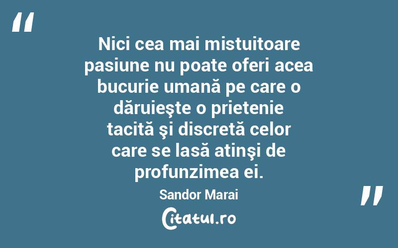 Nici cea mai mistuitoare pasiune nu poate oferi acea bucurie umană pe care o dăruieşte o prietenie tacită şi discretă celor care se lasă atinşi de profunzimea ei. Sandor Marai