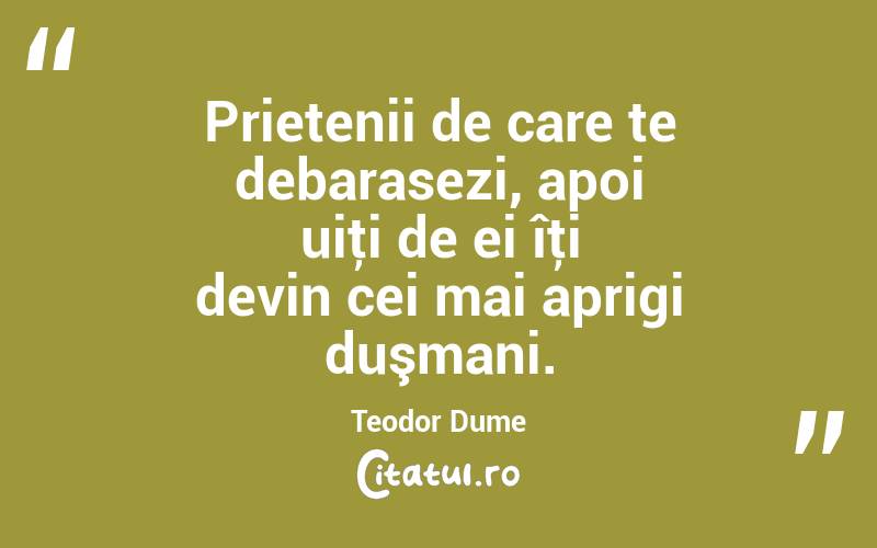 Prietenii de care te debarasezi, apoi uiţi de ei îţi devin cei mai aprigi duşmani. Teodor Dume
