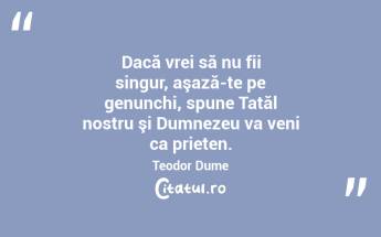 Dacă vrei să nu fii singur, aşază-te pe genunchi, spune Tatăl nostru şi Dumnezeu va veni ca prieten. Teodor Dume...