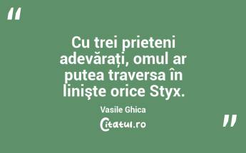 Cu trei prieteni adevăraţi, omul ar putea traversa în linişte orice Styx. Vasile Ghica...