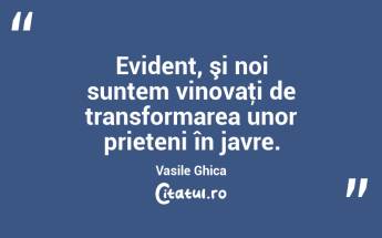 Evident, şi noi suntem vinovaţi de transformarea unor prieteni în javre. Vasile Ghica...