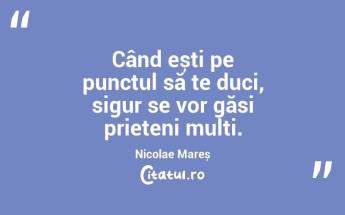 Când ești pe punctul să te duci, sigur se vor găsi prieteni mulți. Nicolae Mareș...