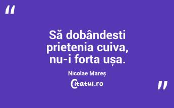 Să dobândesti prietenia cuiva, nu-i forța ușa. Nicolae Mareș...