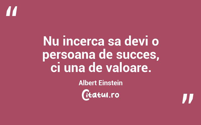 Nu incerca sa devi o persoana de succes, ci una de valoare. Albert Einstein
