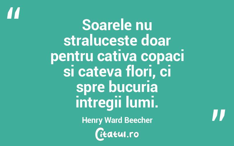 Soarele nu straluceste doar pentru cativa copaci si cateva flori, ci spre bucuria intregii lumi. Henry Ward Beecher