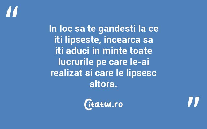 In loc sa te gandesti la ce iti lipseste, incearca sa iti aduci in minte toate lucrurile pe care le-ai realizat si care le lipsesc altora. 