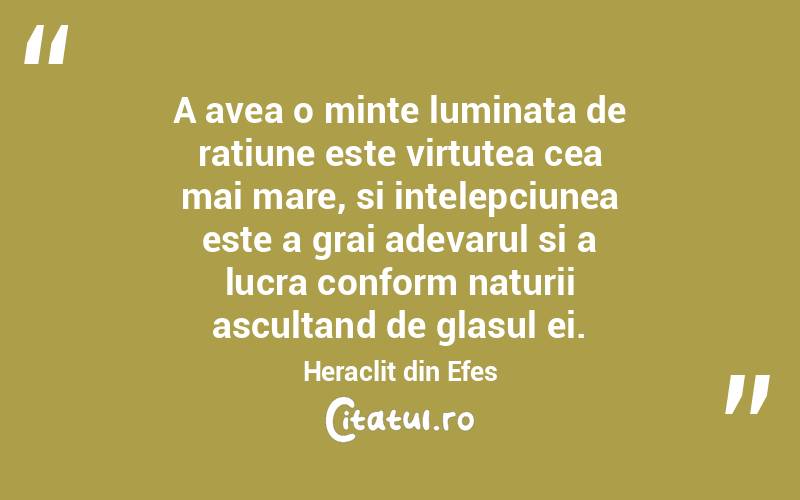 A avea o minte luminata de ratiune este virtutea cea mai mare, si intelepciunea este a grai adevarul si a lucra conform naturii ascultand de glasul ei. Heraclit din Efes