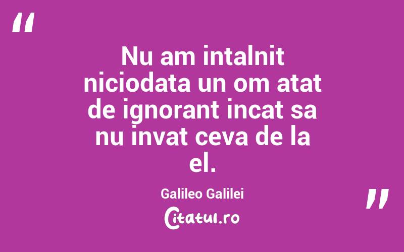 Nu am intalnit niciodata un om atat de ignorant incat sa nu invat ceva de la el. Galileo Galilei
