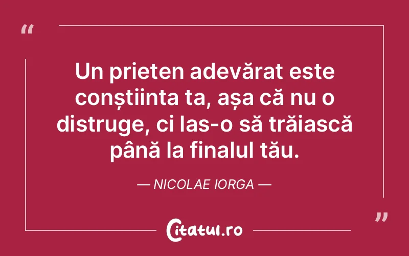 Un prieten adevărat este conștiința ta, așa că nu o distruge, ci las-o să trăiască până la finalul tău. Nicolae Iorga