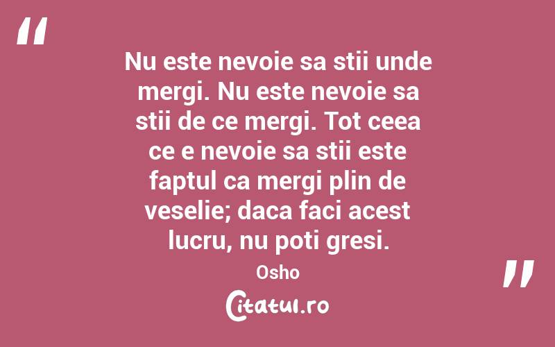 Nu este nevoie sa stii unde mergi. Nu este nevoie sa stii de ce mergi. Tot ceea ce e nevoie sa stii este faptul ca mergi plin de veselie; daca faci acest lucru, nu poti gresi. Osho