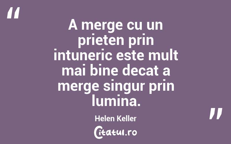 A merge cu un prieten prin intuneric este mult mai bine decat a merge singur prin lumina. Helen Keller
