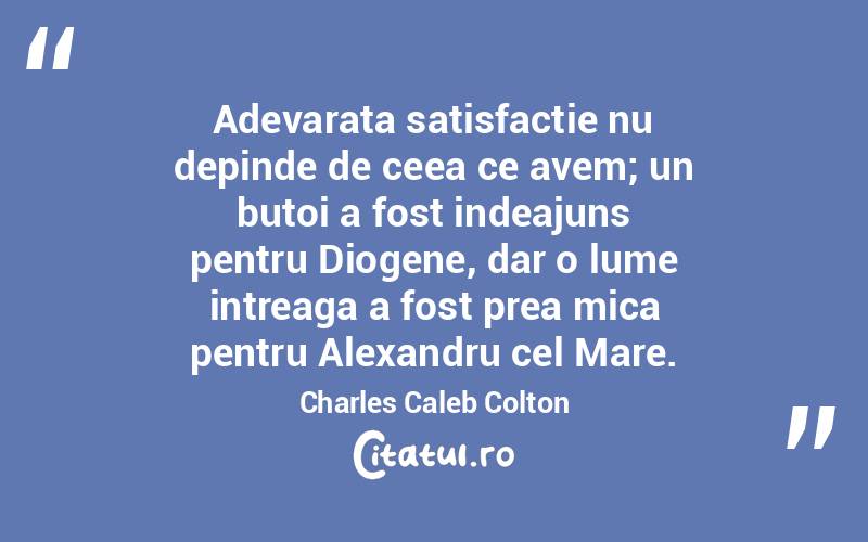Adevarata satisfactie nu depinde de ceea ce avem; un butoi a fost indeajuns pentru Diogene, dar o lume intreaga a fost prea mica pentru Alexandru cel Mare. Charles Caleb Colton