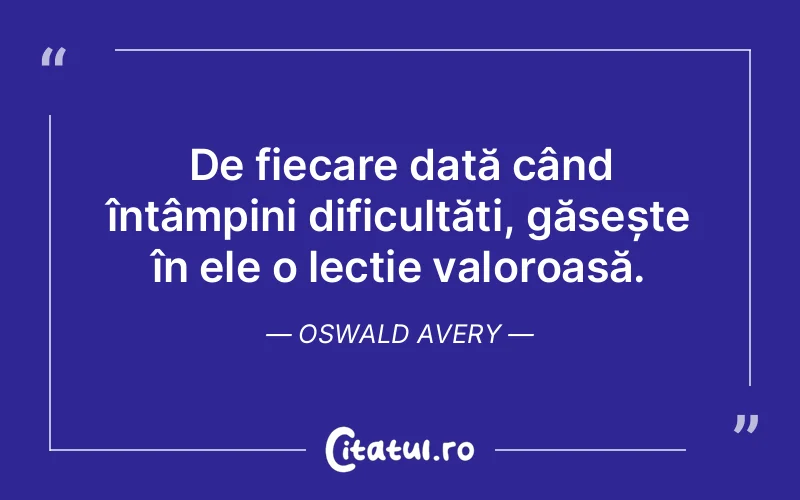 De fiecare dată când întâmpini dificultăți, găsește în ele o lecție valoroasă. Oswald Avery