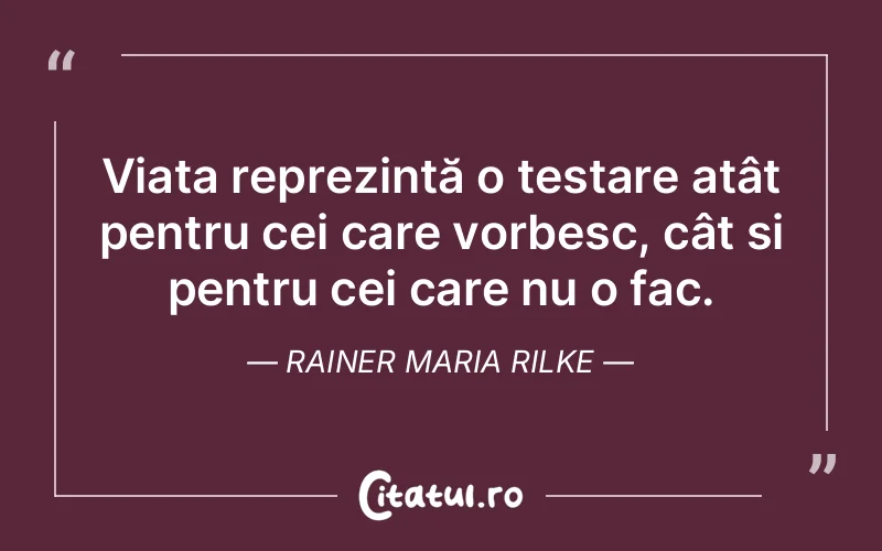 Viața reprezintă o testare atât pentru cei care vorbesc, cât și pentru cei care nu o fac. Rainer Maria Rilke