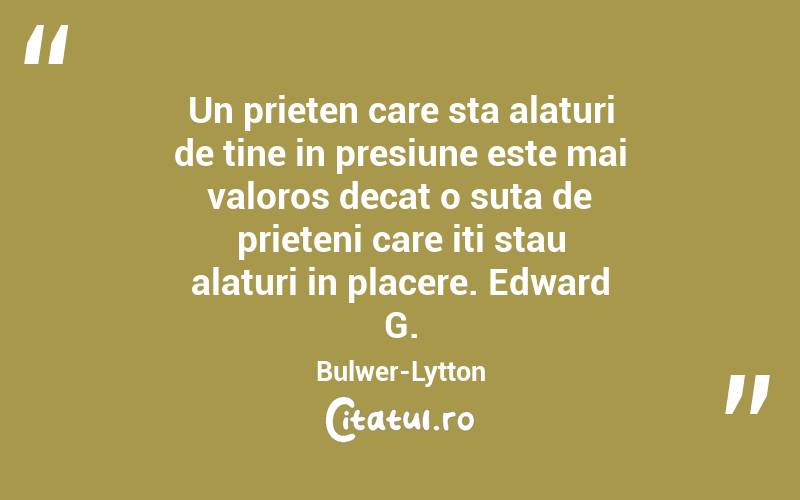 Un prieten care sta alaturi de tine in presiune este mai valoros decat o suta de prieteni care iti stau alaturi in placere. Edward G. Bulwer-Lytton