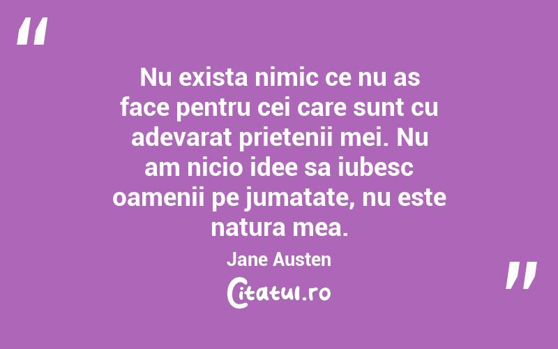 Nu exista nimic ce nu as face pentru cei care sunt cu adevarat prietenii mei. Nu am nicio idee sa iubesc oamenii pe jumatate, nu este natura mea. Jane Austen