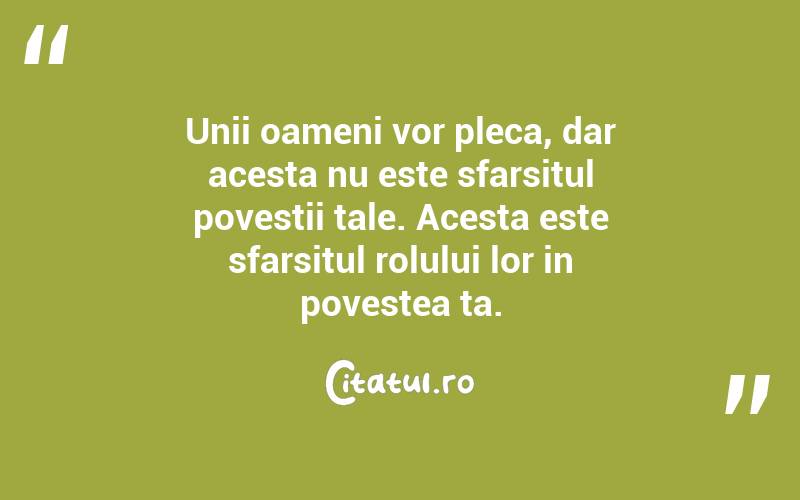 Unii oameni vor pleca, dar acesta nu este sfarsitul povestii tale. Acesta este sfarsitul rolului lor in povestea ta. 