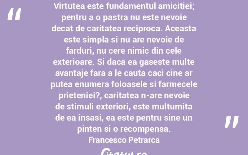 Virtutea este fundamentul amicitiei; pentru a o pastra nu este nevoie decat de caritatea reciproca. Aceasta este simpla si nu are nevoie de farduri, nu cere nimic din cele exterioare. Si daca ea gaseste multe avantaje fara a le cauta caci cine ar putea enumera foloasele si farmecele prieteniei?, caritatea n-are nevoie de stimuli exteriori, este multumita de ea insasi, ea este pentru sine un pinten si o recompensa. Francesco Petrarca