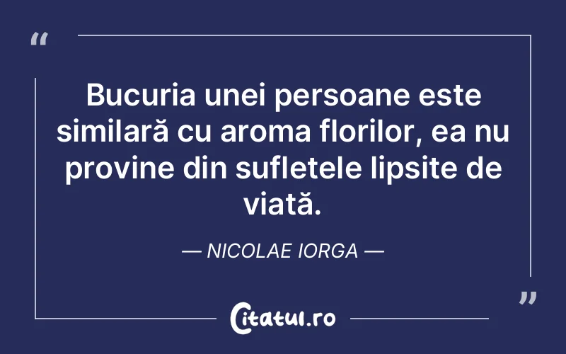 Bucuria unei persoane este similară cu aroma florilor, ea nu provine din sufletele lipsite de viață. Nicolae Iorga