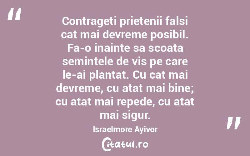 Contrageti prietenii falsi cat mai devreme posibil. Fa-o inainte sa scoata semintele de vis pe care le-ai plantat. Cu cat mai devreme, cu atat mai bine; cu atat mai repede, cu atat mai sigur. Israelmore Ayivor