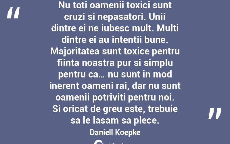 Nu toti oamenii toxici sunt cruzi si nepasatori. Unii dintre ei ne iubesc mult. Multi dintre ei au intentii bune. Majoritatea sunt toxice pentru fiinta noastra pur si simplu pentru ca… nu sunt in mod inerent oameni rai, dar nu sunt oamenii potriviti pentru noi. Si oricat de greu este, trebuie sa le lasam sa plece. Daniell Koepke