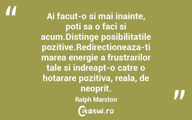 Ai facut-o si mai inainte, poti sa o faci si acum.Distinge posibilitatile pozitive.Redirectioneaza-ti marea energie a frustrarilor tale si indreapt-o catre o hotarare pozitiva, reala, de neoprit. Ralph Marston