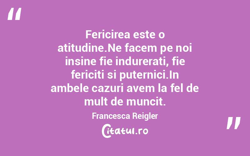 Fericirea este o atitudine.Ne facem pe noi insine fie indurerati, fie fericiti si puternici.In ambele cazuri avem la fel de mult de muncit. Francesca Reigler
