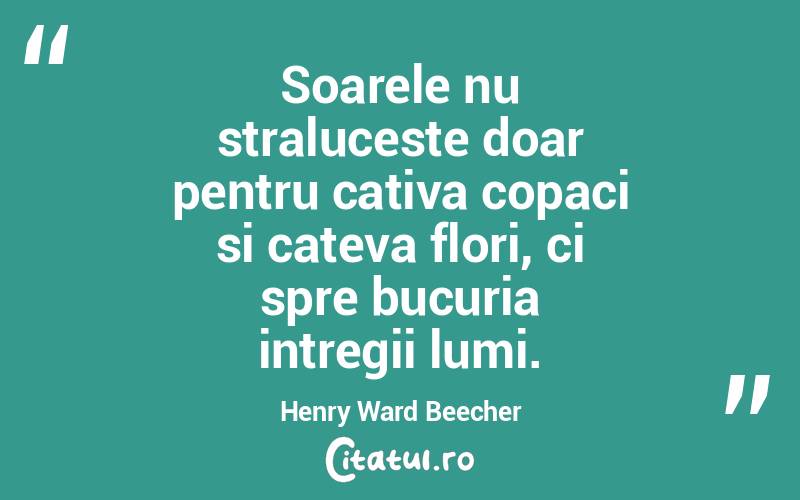 Soarele nu straluceste doar pentru cativa copaci si cateva flori, ci spre bucuria intregii lumi. Henry Ward Beecher