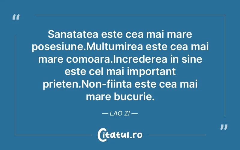 Sanatatea este cea mai mare posesiune.Multumirea este cea mai mare comoara.Increderea in sine este cel mai important prieten.Non-fiinta este cea mai mare bucurie. Lao Zi