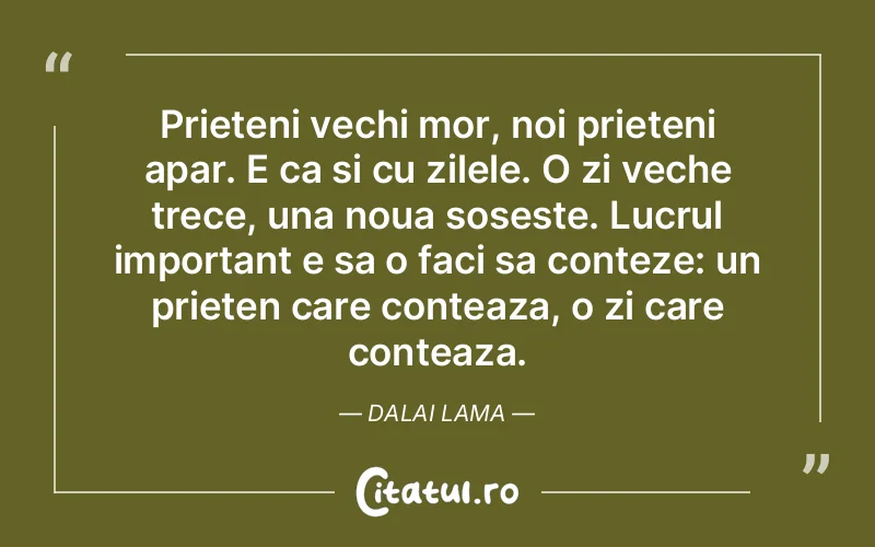 Prieteni vechi mor, noi prieteni apar. E ca si cu zilele. O zi veche trece, una noua soseste. Lucrul important e sa o faci sa conteze: un prieten care conteaza, o zi care conteaza. Dalai Lama