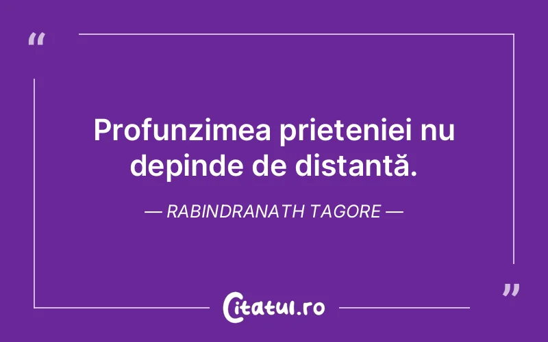 Profunzimea prieteniei nu depinde de distanță. Rabindranath Tagore