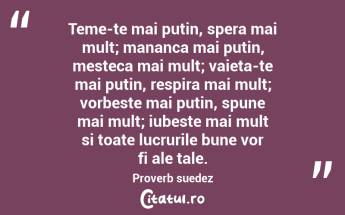 Teme-te mai putin, spera mai mult; mananca mai putin, mesteca mai mult; vaieta-te mai putin, respira mai mult; vorbeste mai putin, spune mai mult; iubeste mai mult si toate lucrurile bune vor fi ale tale. Proverb suedez...