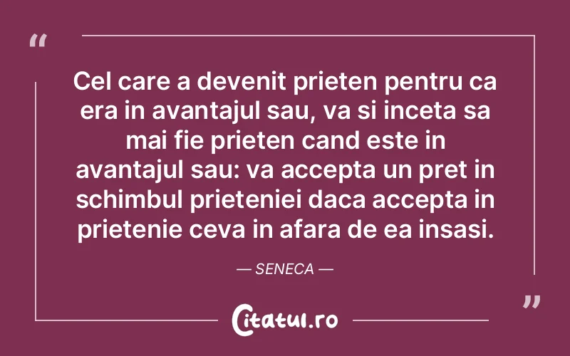 Cel care a devenit prieten pentru ca era in avantajul sau, va si inceta sa mai fie prieten cand este in avantajul sau: va accepta un pret in schimbul prieteniei daca accepta in prietenie ceva in afara de ea insasi. Seneca
