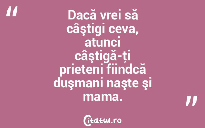 Dacă vrei să câştigi ceva, atunci câştigă-ţi prieteni fiindcă duşmani naşte şi mama.