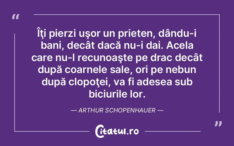 Îţi pierzi uşor un prieten, dându-i bani, decât dacă nu-i dai. Acela care nu-l recunoaşte pe drac decât după coarnele sale, ori pe nebun după clopoţei, va fi adesea sub biciurile lor. Arthur Schopenhauer