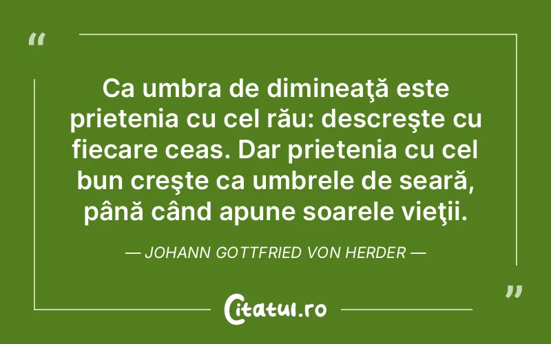 Ca umbra de dimineaţă este prietenia cu cel rău: descreşte cu fiecare ceas. Dar prietenia cu cel bun creşte ca umbrele de seară, până când apune soarele vieţii. Johann Gottfried von Herder