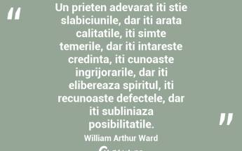 Un prieten adevarat iti stie slabiciunile, dar iti arata calitatile, iti simte temerile, dar iti intareste credinta, iti cunoaste ingrijorarile, dar iti elibereaza spiritul, iti recunoaste defectele, dar iti subliniaza posibilitatile. William Arthur Ward...