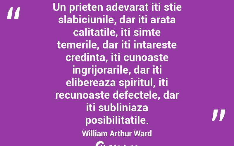 Un prieten adevarat iti stie slabiciunile, dar iti arata calitatile, iti simte temerile, dar iti intareste credinta, iti cunoaste ingrijorarile, dar iti elibereaza spiritul, iti recunoaste defectele, dar iti subliniaza posibilitatile. William Arthur Ward