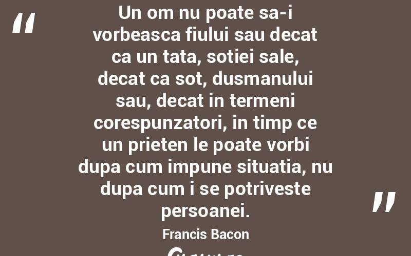 Un om nu poate sa-i vorbeasca fiului sau decat ca un tata, sotiei sale, decat ca sot, dusmanului sau, decat in termeni corespunzatori, in timp ce un prieten le poate vorbi dupa cum impune situatia, nu dupa cum i se potriveste persoanei. Francis Bacon