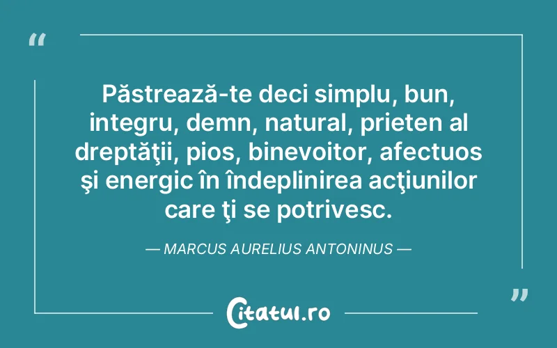 Păstrează-te deci simplu, bun, integru, demn, natural, prieten al dreptăţii, pios, binevoitor, afectuos şi energic în îndeplinirea acţiunilor care ţi se potrivesc. Marcus Aurelius Antoninus