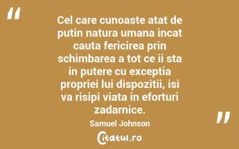 Cel care cunoaste atat de putin natura umana incat cauta fericirea prin schimbarea a tot ce ii sta in putere cu exceptia propriei lui dispozitii, isi va risipi viata in eforturi zadarnice. Samuel Johnson...