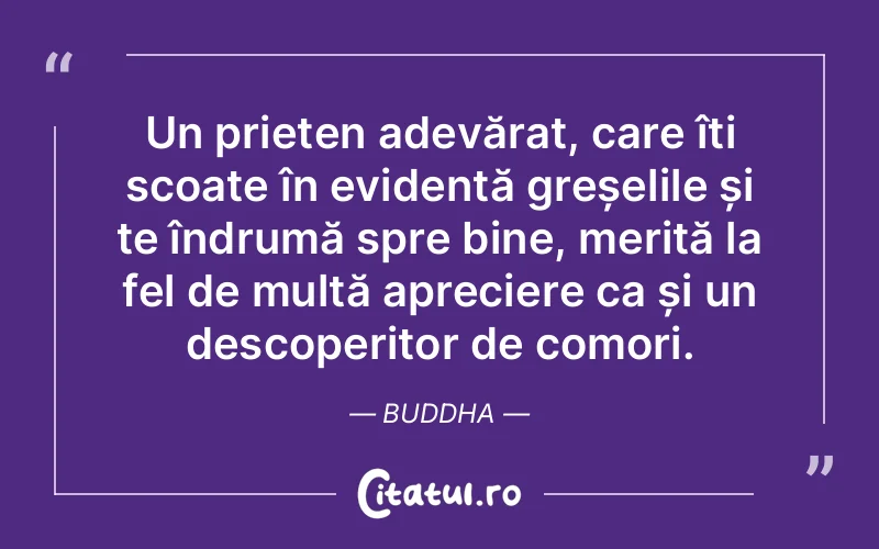 Un prieten adevărat, care îți scoate în evidență greșelile și te îndrumă spre bine, merită la fel de multă apreciere ca și un descoperitor de comori. Buddha