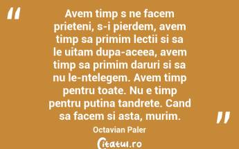 Avem timp s ne facem prieteni, s-i pierdem, avem timp sa primim lectii si sa le uitam dupa-aceea, avem timp sa primim daruri si sa nu le-ntelegem. Avem timp pentru toate. Nu e timp pentru putina tandrete. Cand sa facem si asta, murim. Octavian Paler...