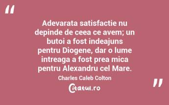 Adevarata satisfactie nu depinde de ceea ce avem; un butoi a fost indeajuns pentru Diogene, dar o lume intreaga a fost prea mica pentru Alexandru cel Mare. Charles Caleb Colton...