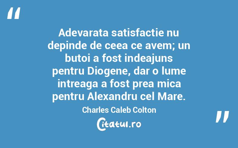 Adevarata satisfactie nu depinde de ceea ce avem; un butoi a fost indeajuns pentru Diogene, dar o lume intreaga a fost prea mica pentru Alexandru cel Mare. Charles Caleb Colton