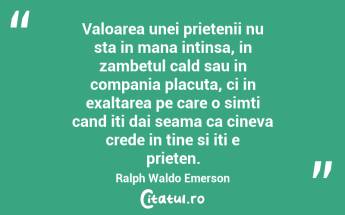 Valoarea unei prietenii nu sta in mana intinsa, in zambetul cald sau in compania placuta, ci in exaltarea pe care o simti cand iti dai seama ca cineva crede in tine si iti e prieten. Ralph Waldo Emerson...